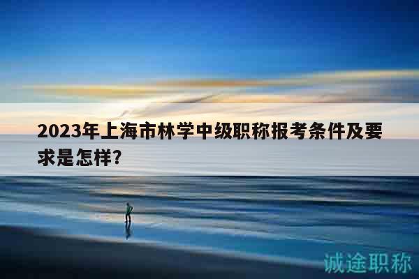 2023年上海市林學中級職稱報考條件及要求是怎樣？