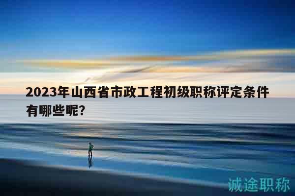 2023年山西省市政工程初級(jí)職稱評(píng)定條件有哪些呢？