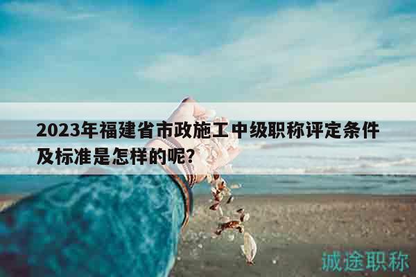 2023年福建省市政施工中級(jí)職稱評(píng)定條件及標(biāo)準(zhǔn)是怎樣的呢？