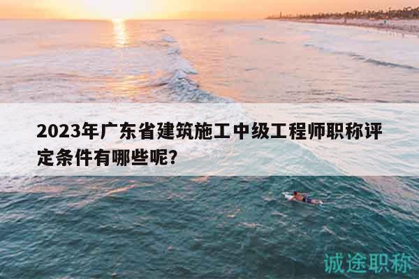2023年廣東省建筑施工中級工程師職稱評定條件有哪些呢？