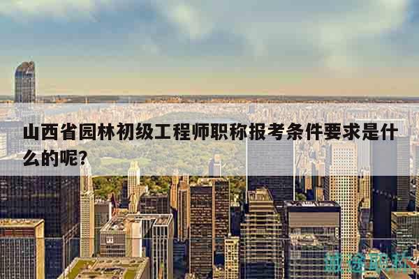 山西省園林初級工程師職稱報(bào)考條件要求是什么的呢？