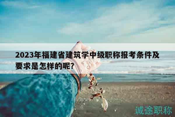 2023年福建省建筑學(xué)中級職稱報考條件及要求是怎樣的呢？