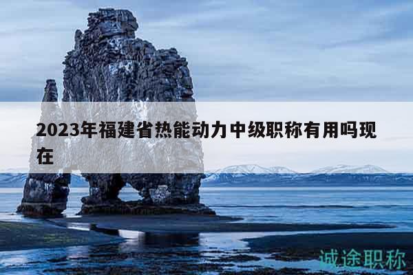 2023年福建省熱能動力中級職稱有用嗎現(xiàn)在