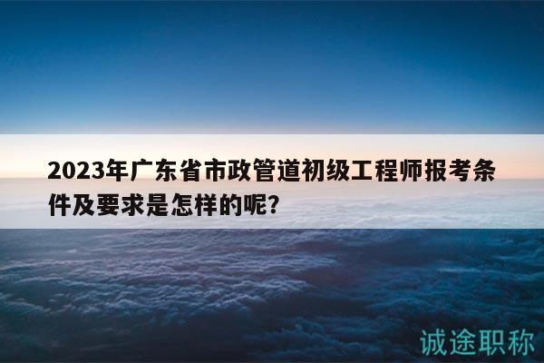 2023年廣東省市政管道初級工程師報考條件及要求是怎樣的呢？
