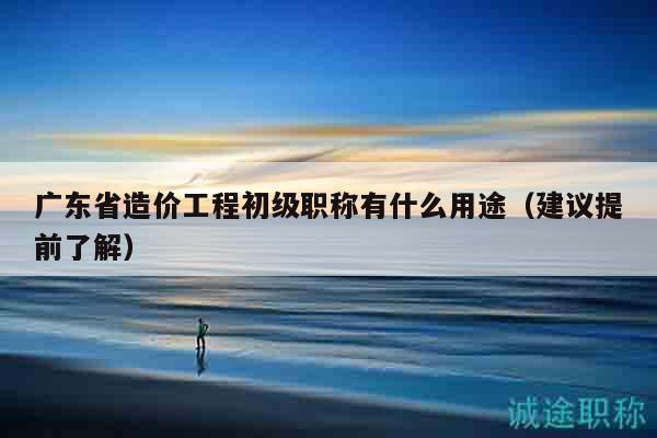 廣東省造價(jià)工程初級(jí)職稱有什么用途（建議提前了解）