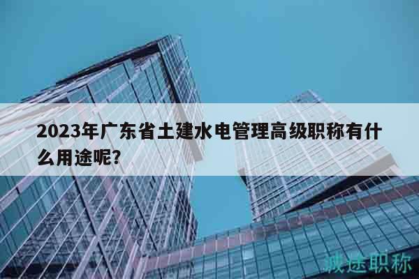 2023年廣東省土建水電管理高級職稱有什么用途呢？