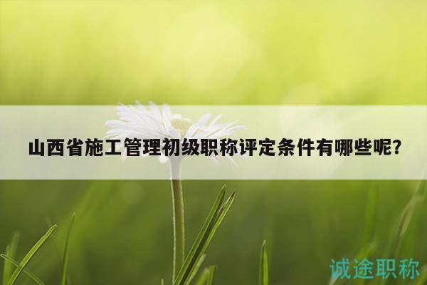 山西省施工管理初級職稱評定條件有哪些呢？