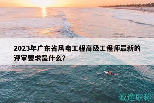 2023年廣東省風(fēng)電工程高級(jí)工程師最新的評(píng)審要求是什么？