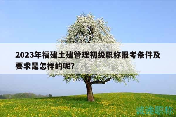 2023年福建土建管理初級職稱報(bào)考條件及要求是怎樣的呢？