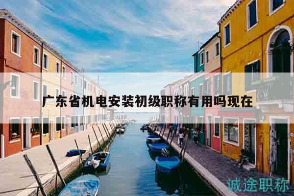 廣東省機(jī)電安裝初級職稱有用嗎現(xiàn)在