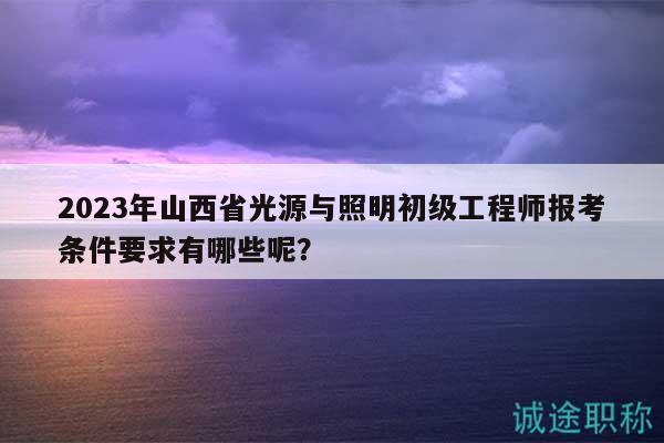2023年山西省光源與照明初級工程師報考條件要求有哪些呢？