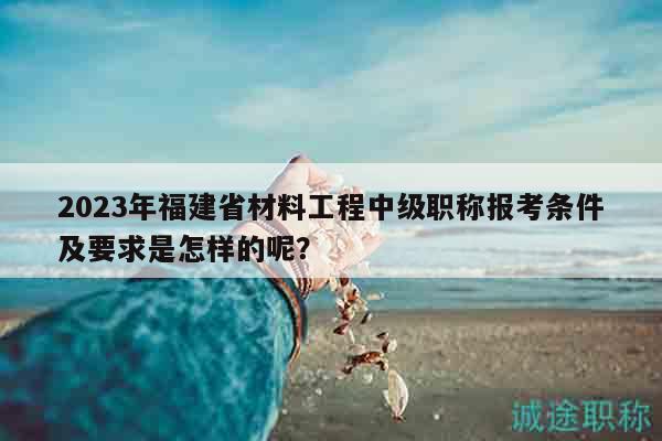 2023年福建省材料工程中級職稱報考條件及要求是怎樣的呢？