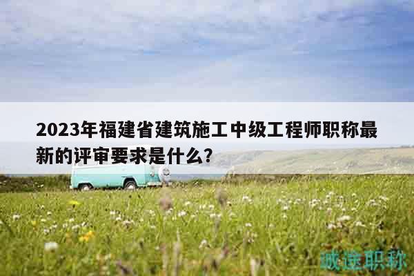 2023年福建省建筑施工中級工程師職稱最新的評審要求是什么？