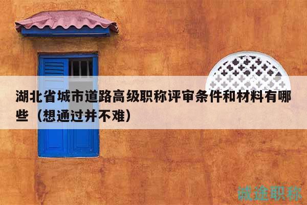 湖北省城市道路高級職稱評審條件和材料有哪些（想通過并不難）