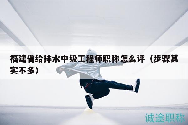 福建省給排水中級(jí)工程師職稱怎么評(píng)（步驟其實(shí)不多）
