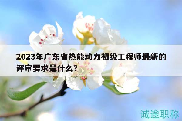 2023年廣東省熱能動(dòng)力初級(jí)工程師最新的評(píng)審要求是什么？