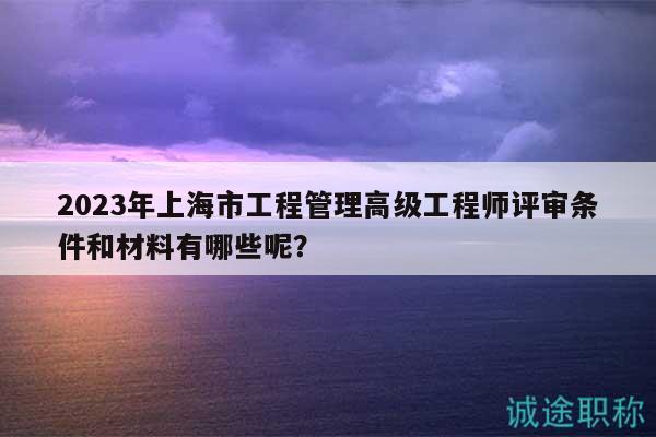 2023年上海市工程管理高級工程師評審條件和材料有哪些呢？
