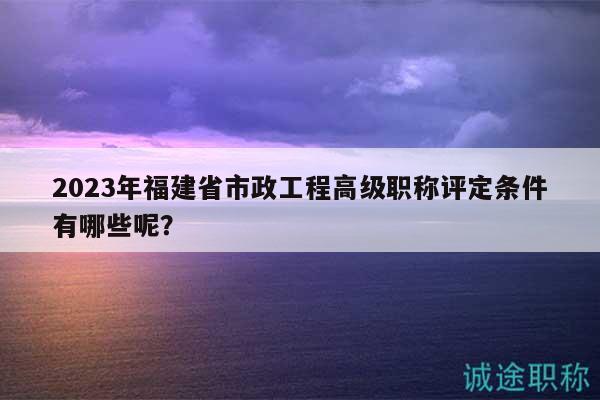 2023年福建省市政工程高級(jí)職稱評(píng)定條件有哪些呢？