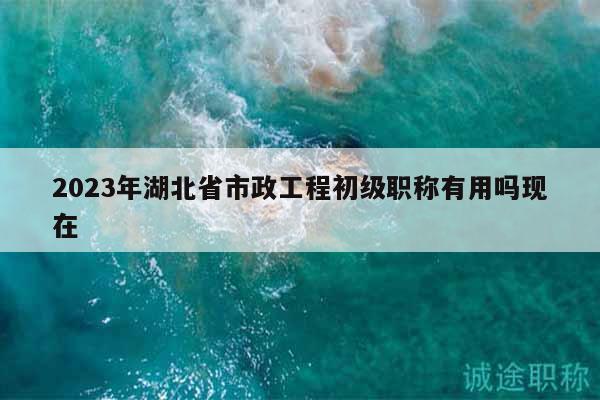 2023年湖北省市政工程初級職稱有用嗎現(xiàn)在