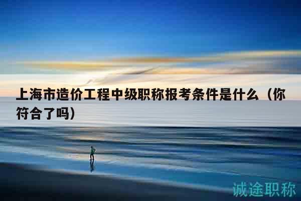 上海市造價工程中級職稱報考條件是什么（你符合了嗎）