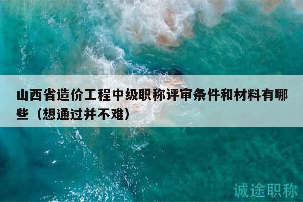 山西省造價工程中級職稱評審條件和材料有哪些（想通過并不難）