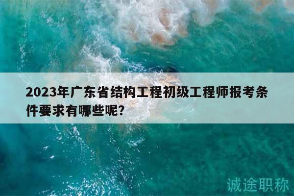 2023年廣東省結(jié)構(gòu)工程初級工程師報(bào)考條件要求有哪些呢？