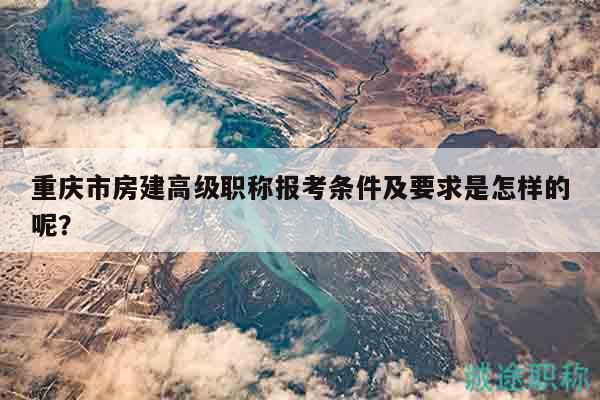 重慶市房建高級(jí)職稱報(bào)考條件及要求是怎樣的呢？