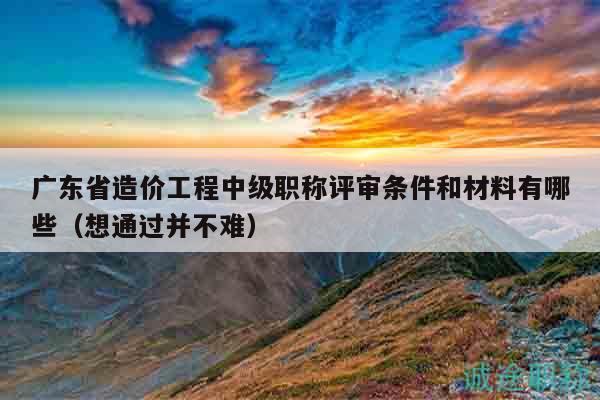 廣東省造價(jià)工程中級(jí)職稱評(píng)審條件和材料有哪些（想通過(guò)并不難）