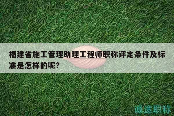 福建省施工管理助理工程師職稱評定條件及標準是怎樣的呢？