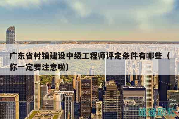 廣東省村鎮(zhèn)建設(shè)中級工程師評定條件有哪些（你一定要注意啦）