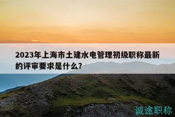 2023年上海市土建水電管理初級(jí)職稱最新的評(píng)審要求是什么？