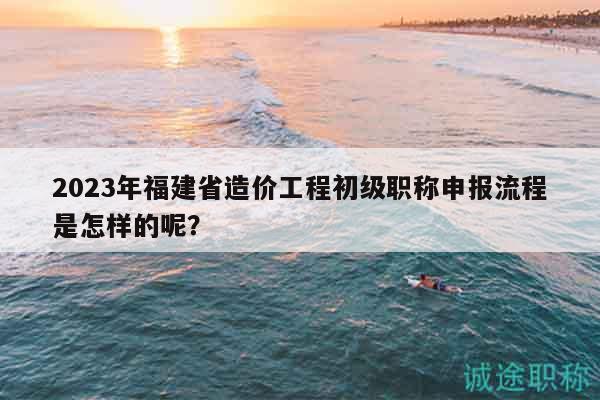 2023年福建省造價工程初級職稱申報流程是怎樣的呢？