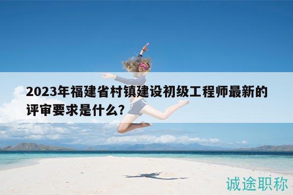 2023年福建省村鎮(zhèn)建設(shè)初級(jí)工程師最新的評(píng)審要求是什么？