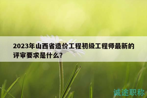 2023年山西省造價工程初級工程師最新的評審要求是什么？