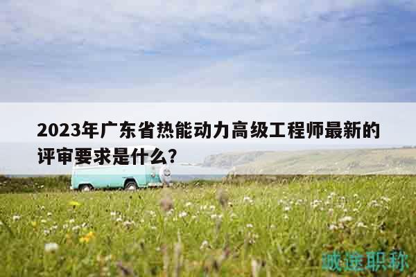 2023年廣東省熱能動(dòng)力高級(jí)工程師最新的評(píng)審要求是什么？