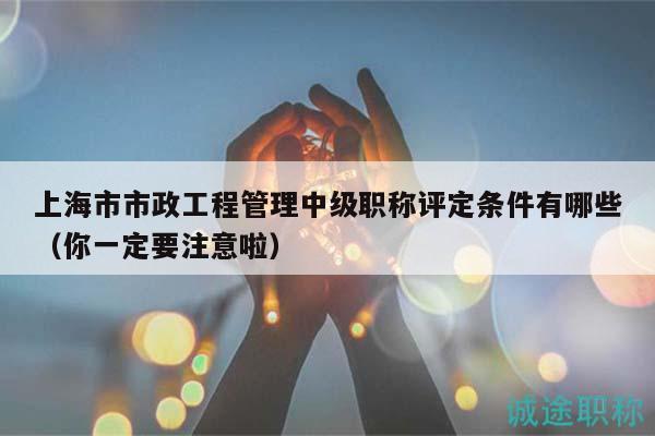 上海市市政工程管理中級(jí)職稱評(píng)定條件有哪些（你一定要注意啦）