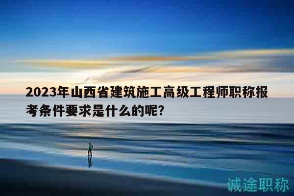 2023年山西省建筑施工高級工程師職稱報考條件要求是什么的呢？