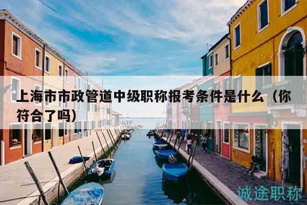 上海市市政管道中級職稱報考條件是什么（你符合了嗎）