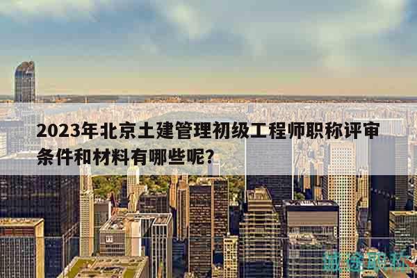 2023年北京土建管理初級工程師職稱評審條件和材料有哪些呢？
