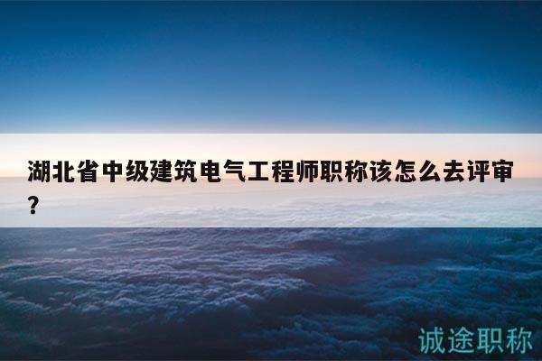 湖北省中級建筑電氣工程師職稱該怎么去評審？