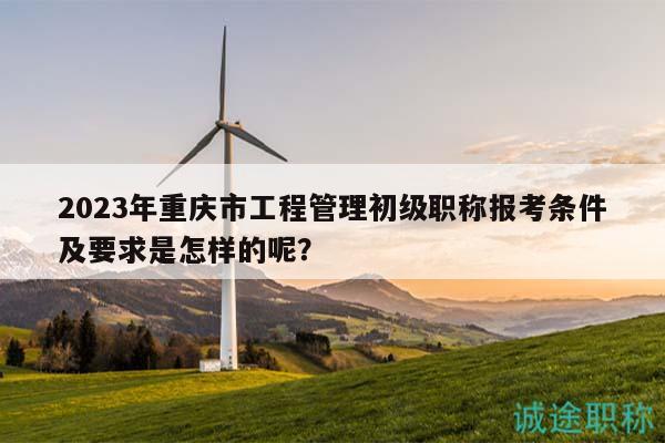2023年重慶市工程管理初級(jí)職稱報(bào)考條件及要求是怎樣的呢？