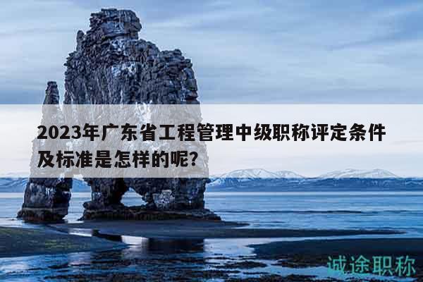 2023年廣東省工程管理中級職稱評定條件及標準是怎樣的呢？