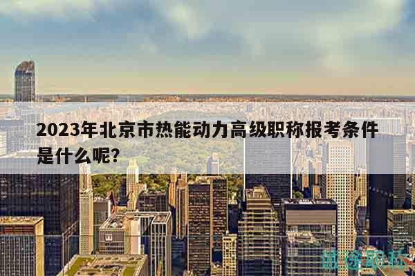 2023年北京市熱能動力高級職稱報考條件是什么呢？