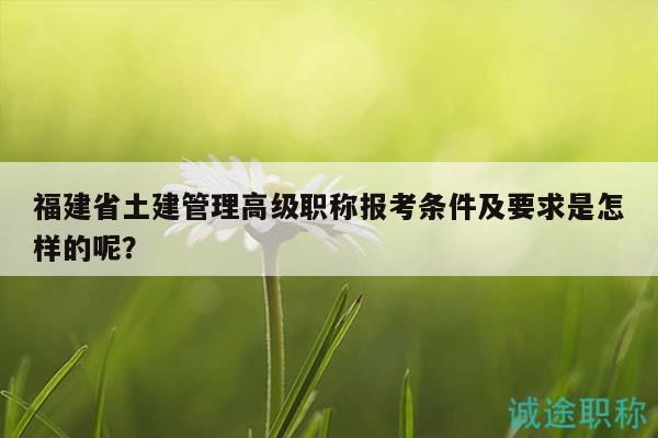 福建省土建管理高級(jí)職稱報(bào)考條件及要求是怎樣的呢？