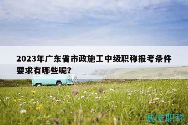 2023年廣東省市政施工中級(jí)職稱報(bào)考條件要求有哪些呢？