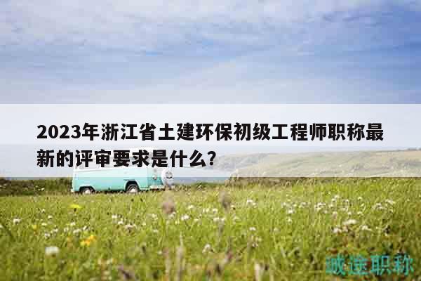 2023年浙江省土建環(huán)保初級(jí)工程師職稱(chēng)最新的評(píng)審要求是什么？