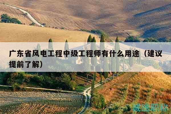 廣東省風(fēng)電工程中級(jí)工程師有什么用途（建議提前了解）