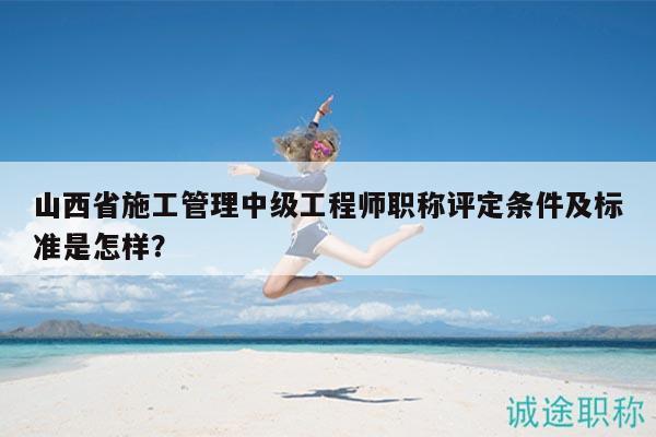 山西省施工管理中級(jí)工程師職稱(chēng)評(píng)定條件及標(biāo)準(zhǔn)是怎樣？