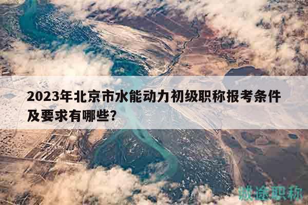 2023年北京市水能動(dòng)力初級(jí)職稱(chēng)報(bào)考條件及要求有哪些？