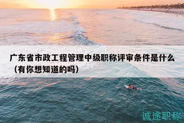廣東省市政工程管理中級職稱評審條件是什么（有你想知道的嗎）